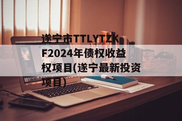 遂宁市TTLYTZKF2024年债权收益权项目(遂宁最新投资项目)