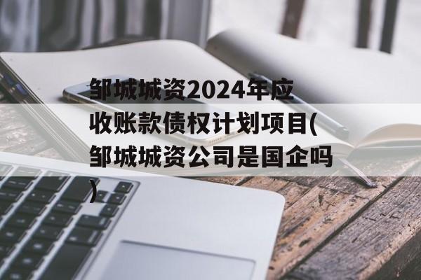 邹城城资2024年应收账款债权计划项目(邹城城资公司是国企吗)