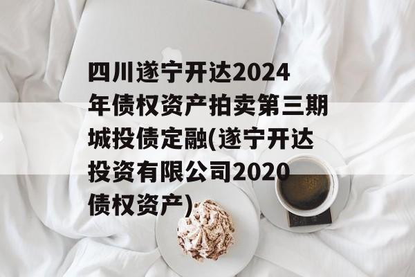 四川遂宁开达2024年债权资产拍卖第三期城投债定融(遂宁开达投资有限公司2020债权资产)