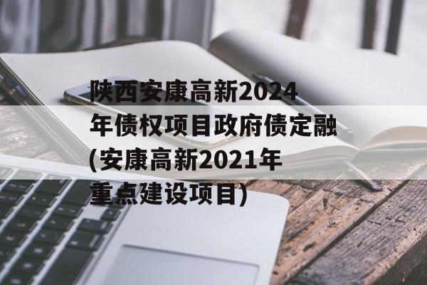 陕西安康高新2024年债权项目政府债定融(安康高新2021年重点建设项目)