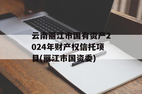 云南丽江市国有资产2024年财产权信托项目(丽江市国资委)