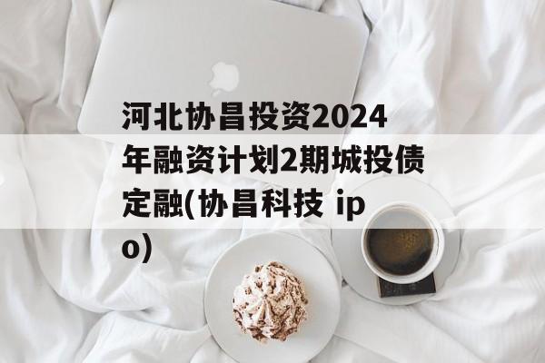 河北协昌投资2024年融资计划2期城投债定融(协昌科技 ipo)
