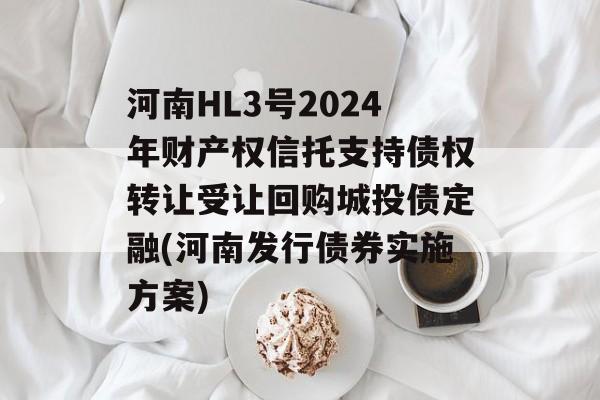 河南HL3号2024年财产权信托支持债权转让受让回购城投债定融(河南发行债券实施方案)