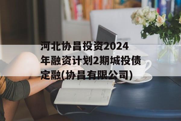 河北协昌投资2024年融资计划2期城投债定融(协昌有限公司)