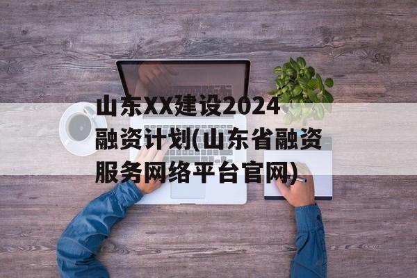 山东XX建设2024融资计划(山东省融资服务网络平台官网)