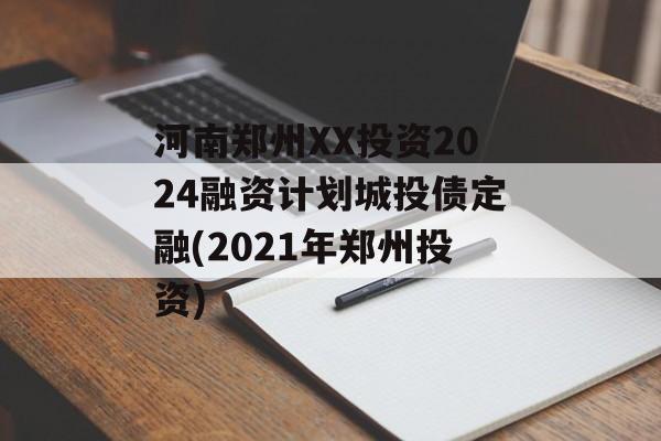 河南郑州XX投资2024融资计划城投债定融(2021年郑州投资)