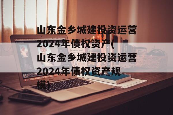 山东金乡城建投资运营2024年债权资产(山东金乡城建投资运营2024年债权资产规模)