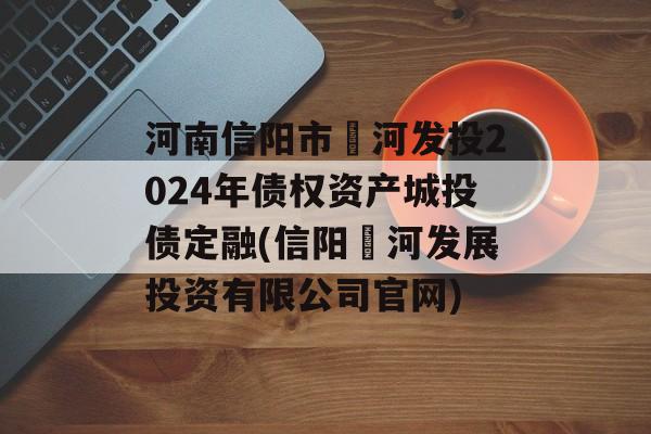 河南信阳市浉河发投2024年债权资产城投债定融(信阳浉河发展投资有限公司官网)