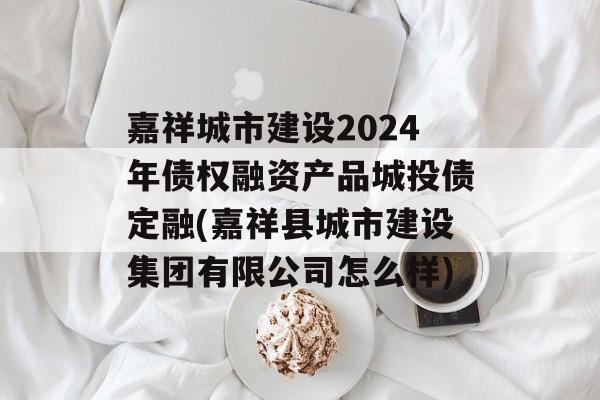 嘉祥城市建设2024年债权融资产品城投债定融(嘉祥县城市建设集团有限公司怎么样)