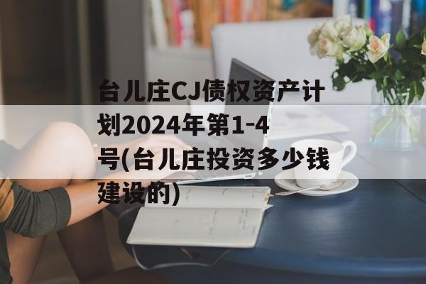 台儿庄CJ债权资产计划2024年第1-4号(台儿庄投资多少钱建设的)