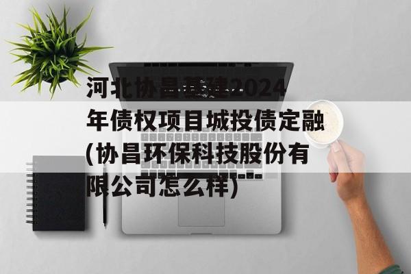 河北协昌基建2024年债权项目城投债定融(协昌环保科技股份有限公司怎么样)