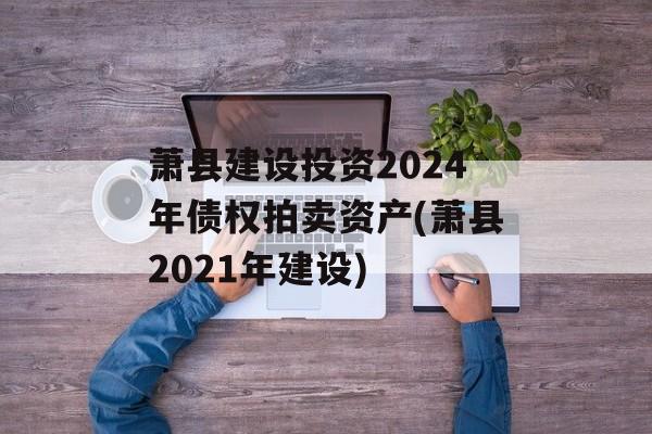 萧县建设投资2024年债权拍卖资产(萧县2021年建设)